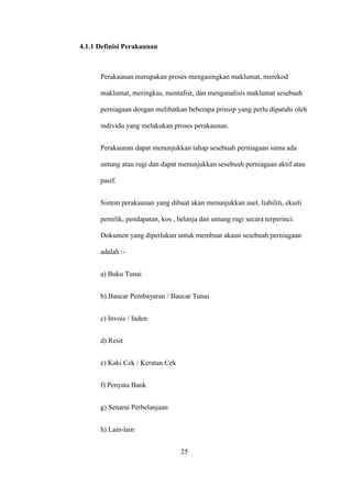 4.1.1 Definisi Perakaunan
Perakaunan merupakan proses mengasingkan maklumat, merekod
maklumat, meringkas, mentafsir, dan menganalisis maklumat sesebuah
perniagaan dengan melibatkan beberapa prinsip yang perlu dipatuhi oleh
individu yang melakukan proses perakaunan.
Perakaunan dapat menunjukkan tahap sesebuah perniagaan sama ada
untung atau rugi dan dapat menunjukkan sesebuah perniagaan aktif atau
pasif.
Sistem perakaunan yang dibuat akan menunjukkan aset, liabiliti, ekuiti
pemilik, pendapatan, kos , belanja dan untung rugi secara terperinci.
Dokumen yang diperlukan untuk membuat akaun sesebuah perniagaan
adalah :-
a) Buku Tunai
b) Baucar Pembayaran / Baucar Tunai
c) Invois / Inden
d) Resit
e) Kaki Cek / Keratan Cek
f) Penyata Bank
g) Senarai Perbelanjaan
h) Lain-lain
25
 