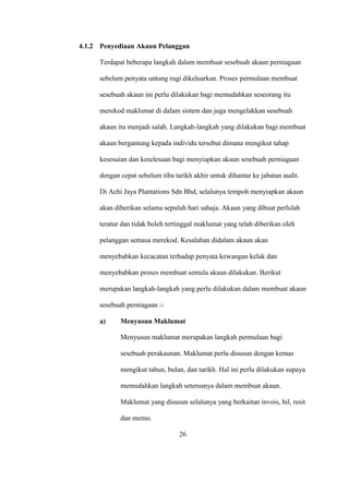 4.1.2 Penyediaan Akaun Pelanggan
Terdapat beberapa langkah dalam membuat sesebuah akaun perniagaan
sebelum penyata untung rugi dikeluarkan. Proses permulaan membuat
sesebuah akaun ini perlu dilakukan bagi memudahkan seseorang itu
merekod maklumat di dalam sistem dan juga mengelakkan sesebuah
akaun itu menjadi salah. Langkah-langkah yang dilakukan bagi membuat
akaun bergantung kepada individu tersebut dimana mengikut tahap
kesesuian dan keselesaan bagi menyiapkan akaun sesebuah perniagaan
dengan cepat sebelum tiba tarikh akhir untuk dihantar ke jabatan audit.
Di Achi Jaya Plantations Sdn Bhd, selalunya tempoh menyiapkan akaun
akan diberikan selama sepuluh hari sahaja. Akaun yang dibuat perlulah
teratur dan tidak boleh tertinggal maklumat yang telah diberikan oleh
pelanggan semasa merekod. Kesalahan didalam akaun akan
menyebabkan kecacatan terhadap penyata kewangan kelak dan
menyebabkan proses membuat semula akaun dilakukan. Berikut
merupakan langkah-langkah yang perlu dilakukan dalam membuat akaun
sesebuah perniagaan :-
a) Menyusun Maklumat
Menyusun maklumat merupakan langkah permulaan bagi
sesebuah perakaunan. Maklumat perlu disusun dengan kemas
mengikut tahun, bulan, dan tarikh. Hal ini perlu dilakukan supaya
memudahkan langkah seterusnya dalam membuat akaun.
Maklumat yang disusun selalunya yang berkaitan invois, bil, resit
dan memo.
26
 