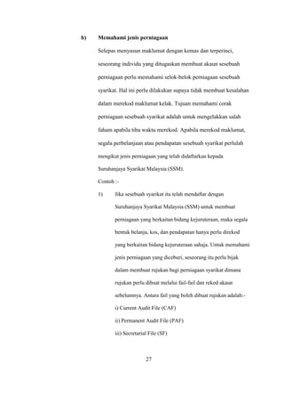 b) Memahami jenis perniagaan
Selepas menyusun maklumat dengan kemas dan terperinci,
seseorang individu yang ditugaskan membuat akaun sesebuah
perniagaan perlu memahami selok-belok perniagaan sesebuah
syarikat. Hal ini perlu dilakukan supaya tidak membuat kesalahan
dalam merekod maklumat kelak. Tujuan memahami corak
perniagaan sesebuah syarikat adalah untuk mengelakkan salah
faham apabila tiba waktu merekod. Apabila merekod maklumat,
segala perbelanjaan atau pendapatan sesebuah syarikat perlulah
mengikut jenis perniagaan yang telah didaftarkan kepada
Suruhanjaya Syarikat Malaysia (SSM).
Contoh :-
1) Jika sesebuah syarikat itu telah mendaftar dengan
Suruhanjaya Syarikat Malaysia (SSM) untuk membuat
perniagaan yang berkaitan bidang kejuruteraan, maka segala
bentuk belanja, kos, dan pendapatan hanya perlu direkod
yang berkaitan bidang kejuruteraan sahaja. Untuk memahami
jenis perniagaan yang diceburi, seseorang itu perlu bijak
dalam membuat rujukan bagi perniagaan syarikat dimana
rujukan perlu dibuat melalui fail-fail dan rekod akaun
sebelumnya. Antara fail yang boleh dibuat rujukan adalah:-
i) Current Audit File (CAF)
ii) Permanent Audit File (PAF)
iii) Secretarial File (SF)
27
 