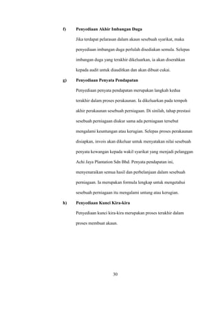 f) Penyediaan Akhir Imbangan Duga
Jika terdapat pelarasan dalam akaun sesebuah syarikat, maka
penyediaan imbangan duga perlulah disediakan semula. Selepas
imbangan duga yang terakhir dikeluarkan, ia akan diserahkan
kepada audit untuk diauditkan dan akan dibuat cukai.
g) Penyediaan Penyata Pendapatan
Penyediaan penyata pendapatan merupakan langkah kedua
terakhir dalam proses perakaunan. Ia dikeluarkan pada tempoh
akhir perakaunan sesebuah perniagaan. Di sinilah, tahap prestasi
sesebuah perniagaan diukur sama ada perniagaan tersebut
mengalami keuntungan atau kerugian. Selepas proses perakaunan
disiapkan, invois akan dikeluar untuk menyatakan nilai sesebuah
penyata kewangan kepada wakil syarikat yang menjadi pelanggan
Achi Jaya Plantation Sdn Bhd. Penyata pendapatan ini,
menyenaraikan semua hasil dan perbelanjaan dalam sesebuah
perniagaan. Ia merupakan formula lengkap untuk mengetahui
sesebuah perniagaan itu mengalami untung atau kerugian.
h) Penyediaan Kunci Kira-kira
Penyediaan kunci kira-kira merupakan proses terakhir dalam
proses membuat akaun.
30
 