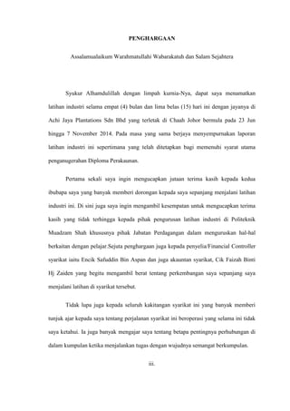 PENGHARGAAN
Assalamualaikum Warahmatullahi Wabarakatuh dan Salam Sejahtera
Syukur Alhamdulillah dengan limpah kurnia-Nya, dapat saya menamatkan
latihan industri selama empat (4) bulan dan lima belas (15) hari ini dengan jayanya di
Achi Jaya Plantations Sdn Bhd yang terletak di Chaah Johor bermula pada 23 Jun
hingga 7 November 2014. Pada masa yang sama berjaya menyempurnakan laporan
latihan industri ini sepertimana yang telah ditetapkan bagi memenuhi syarat utama
penganugerahan Diploma Perakaunan.
Pertama sekali saya ingin mengucapkan jutaan terima kasih kepada kedua
ibubapa saya yang banyak memberi dorongan kepada saya sepanjang menjalani latihan
industri ini. Di sini juga saya ingin mengambil kesempatan untuk mengucapkan terima
kasih yang tidak terhingga kepada pihak pengurusan latihan industri di Politeknik
Muadzam Shah khususnya pihak Jabatan Perdagangan dalam menguruskan hal-hal
berkaitan dengan pelajar.Sejuta penghargaan juga kepada penyelia/Financial Controller
syarikat iaitu Encik Safuddin Bin Aspan dan juga akauntan syarikat, Cik Faizah Binti
Hj Zaiden yang begitu mengambil berat tentang perkembangan saya sepanjang saya
menjalani latihan di syarikat tersebut.
Tidak lupa juga kepada seluruh kakitangan syarikat ini yang banyak memberi
tunjuk ajar kepada saya tentang perjalanan syarikat ini beroperasi yang selama ini tidak
saya ketahui. Ia juga banyak mengajar saya tentang betapa pentingnya perhubungan di
dalam kumpulan ketika menjalankan tugas dengan wujudnya semangat berkumpulan.
iii.
 