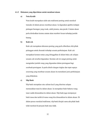 4.1.3 Dokumen yang diperlukan untuk membuat akaun
a) Nota Kredit
Nota kredit merupakan salah satu maklumat penting untuk merekod
transaksi di dalam proses membuat akaun. Ia digunakan apabila terdapat
pulangan barangan yang rosak, salah jenama, atau pecah. Catatan akaun
perlu direkodkan kerana catatan akan memberi kesan terhadap jumlah
hutang.
b) Kaki cek
Kaki cek merupakan dokumen penting yang perlu diberikan oleh pihak
pelanggan untuk disemak terhadap sesuatu perbelanjaan. Kaki cek
merupakan keratan rentas yang ditinggalkan di dalam buku cek selepas
sesuatu cek tersebut digunakan. Keratan cek ini sangat penting untuk
mengetahui jumlah wang yang digunakan dalam perniagaan bagi
sesebuah perniagaan. Ia perlu ditulis dengan ringkas dan tepat supaya
seseorang yang membuat sesuatu akaun itu memahami jenis perbelanjaan
yang dilakukan.
c) Slip Bank
Slip bank merupakan satu salinan kecil yang diterima selepas
memasukkan tunai ke dalam akaun. Ia merupakan bukti bahawa wang
tunai sudah dimasukkan ke dalam akaun. Slip bank juga mempunyai
bukti masa dan tarikh di mana wang kita dimasukkan ke dalam akaun. Di
dalam proses merekod maklumat, slip bank dirujuk sama ada pihak bank
telah merekod di penyata bank atau tidak.
32
 