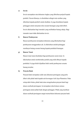 e) Invois
Invois merupakan satu dokumen ringkas yang diberikan penjual kepada
pembeli. Secara khasnya, ia disediakan sebagai nota serahan yang
diberikan kepada pembeli untuk disahkan. Ia juga disediakan kepada
pelanggan untuk menyatan nilai sesuatu barangan yang telah dibeli.
Invois dikeluarkan bagi transaksi yang melibatkan hutang sahaja. Bagi
transaksi tunai tidak dikeluarkan invois.
f) Baucar Pembayaran
Baucar pembayaran merupakan dokumen yang dikeluarkan bagi
pembayaran menggunakan cek. Ia dikelurkan setelah pelanggan
membayar hutang sesuatu barang kepada pembekal barangan.
g) Baucar Tunai
Baucar tunai tunai disediakan bagi pembayaran secara tunai. Ia
dikeluarkan untuk memberitahu jumlah yang telah dibayar kepada
pembekal. Ia juga boleh dijadikan bukti untuk pembayaran sesuatu
barang tersebut.
h) Penyata Bank
Penyata bank merupakan salah satu dokumen perniagaan yang perlu
diberi oleh pihak bank kepada unit kewangan Achi Jaya Plantation. Pada
setiap akhir bulan, pihak bank akan mengeluarkan penyata bank bagi
akaun sesebuah perniagaan. Ia merupakan rekod akaun semasa
perniagaan antara pihak bank dengan pelanggan. Pihak yang membuat
akaun sesebuah perniagaan sangat memerlukan dokumen penyata bank
33
 
