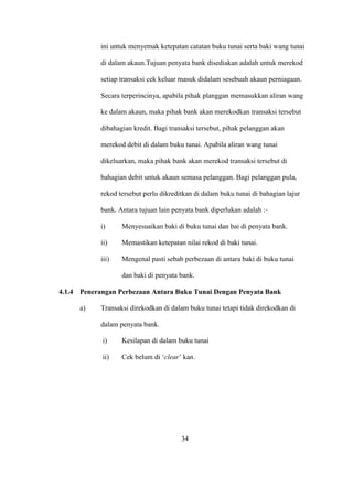 ini untuk menyemak ketepatan catatan buku tunai serta baki wang tunai
di dalam akaun.Tujuan penyata bank disediakan adalah untuk merekod
setiap transaksi cek keluar masuk didalam sesebuah akaun perniagaan.
Secara terperincinya, apabila pihak planggan memasukkan aliran wang
ke dalam akaun, maka pihak bank akan merekodkan transaksi tersebut
dibahagian kredit. Bagi transaksi tersebut, pihak pelanggan akan
merekod debit di dalam buku tunai. Apabila aliran wang tunai
dikeluarkan, maka pihak bank akan merekod transaksi tersebut di
bahagian debit untuk akaun semasa pelanggan. Bagi pelanggan pula,
rekod tersebut perlu dikreditkan di dalam buku tunai di bahagian lajur
bank. Antara tujuan lain penyata bank diperlukan adalah :-
i) Menyesuaikan baki di buku tunai dan bai di penyata bank.
ii) Memastikan ketepatan nilai rekod di baki tunai.
iii) Mengenal pasti sebab perbezaan di antara baki di buku tunai
dan baki di penyata bank.
4.1.4 Penerangan Perbezaan Antara Buku Tunai Dengan Penyata Bank
a) Transaksi direkodkan di dalam buku tunai tetapi tidak direkodkan di
dalam penyata bank.
i) Kesilapan di dalam buku tunai
ii) Cek belum di ‘clear’ kan.
34
 