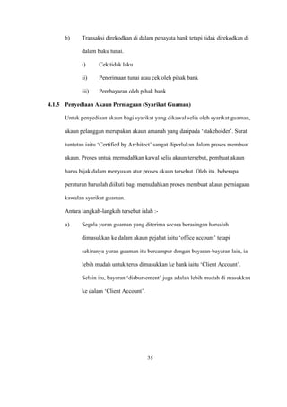 b) Transaksi direkodkan di dalam penayata bank tetapi tidak direkodkan di
dalam buku tunai.
i) Cek tidak laku
ii) Penerimaan tunai atau cek oleh pihak bank
iii) Pembayaran oleh pihak bank
4.1.5 Penyediaan Akaun Perniagaan (Syarikat Guaman)
Untuk penyediaan akaun bagi syarikat yang dikawal selia oleh syarikat guaman,
akaun pelanggan merupakan akaun amanah yang daripada ‘stakeholder’. Surat
tuntutan iaitu ‘Certified by Architect’ sangat diperlukan dalam proses membuat
akaun. Proses untuk memudahkan kawal selia akaun tersebut, pembuat akaun
harus bijak dalam menyusun atur proses akaun tersebut. Oleh itu, beberapa
peraturan haruslah diikuti bagi memudahkan proses membuat akaun perniagaan
kawalan syarikat guaman.
Antara langkah-langkah tersebut ialah :-
a) Segala yuran guaman yang diterima secara berasingan haruslah
dimasukkan ke dalam akaun pejabat iaitu ‘office account’ tetapi
sekiranya yuran guaman itu bercampur dengan bayaran-bayaran lain, ia
lebih mudah untuk terus dimasukkan ke bank iaitu ‘Client Account’.
Selain itu, bayaran ‘disbursement’ juga adalah lebih mudah di masukkan
ke dalam ‘Client Account’.
35
 