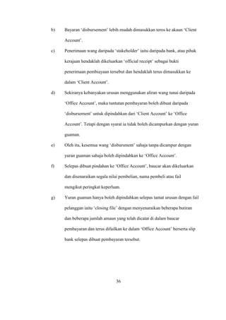 b) Bayaran ‘disbursement’ lebih mudah dimasukkan teros ke akaun ‘Client
Account’.
c) Penerimaan wang daripada ‘stakeholder’ iaitu daripada bank, atau pihak
kerajaan hendaklah dikeluarkan ‘official receipt’ sebagai bukti
penerimaan pembiayaan tersebut dan hendaklah terus dimasukkan ke
dalam ‘Client Account’.
d) Sekiranya kebanyakan urusan menggunakan aliran wang tunai daripada
‘Office Account’, maka tuntutan pembayaran boleh dibuat daripada
‘disbursement’ untuk dipindahkan dari ‘Client Account’ ke ‘Office
Account’. Tetapi dengan syarat ia tidak boleh dicampurkan dengan yuran
guaman.
e) Oleh itu, kesemua wang ‘disbursment’ sahaja tanpa dicampur dengan
yuran guaman sahaja boleh dipindahkan ke ‘Office Account’.
f) Selepas dibuat pindahan ke ‘Office Account’, baucar akan dikeluarkan
dan disenaraikan segala nilai pembelian, nama pembeli atau fail
mengikut peringkat keperluan.
g) Yuran guaman hanya boleh dipindahkan selepas tamat urusan dengan fail
pelanggan iaitu ‘closing file’ dengan menyenaraikan beberapa butiran
dan beberapa jumlah amaun yang telah dicatat di dalam baucar
pembayaran dan terus difailkan ke dalam ‘Office Account’ berserta slip
bank selepas dibuat pembayaran tersebut.
36
 