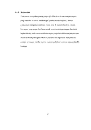 4.1.6 Kesimpulan
Perakaunan merupakan proses yang wajib dilakukan oleh semua perniagaan
yang berdaftar di bawah Suruhanjaya Syarikat Malaysia (SSM). Proses
perakaunan merupakan salah satu proses awal di mana terhasilnya penyata
kewangan yang sangat diperlukan untuk mengira cukai perniagaan dan cukai
bagi seseorang individu melalui keuntungan yang diperolehi sepanjang tempoh
akaun sesebuah perniagaan. Oleh itu, setiap syarikat perlulah menyediakan
penyata kewangan syarikat mereka bagi mengelakkan kompaun atau denda oleh
kerajaan.
37
 