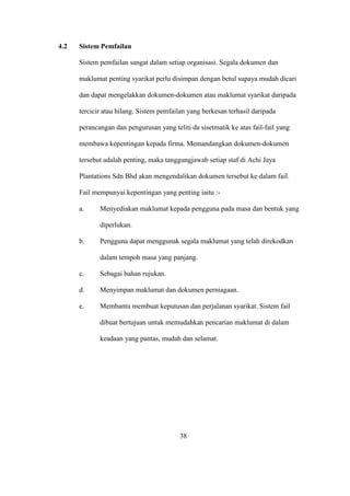 4.2 Sistem Pemfailan
Sistem pemfailan sangat dalam setiap organisasi. Segala dokumen dan
maklumat penting syarikat perlu disimpan dengan betul supaya mudah dicari
dan dapat mengelakkan dokumen-dokumen atau maklumat syarikat daripada
tercicir atau hilang. Sistem pemfailan yang berkesan terhasil daripada
perancangan dan pengurusan yang teliti da sisetmatik ke atas fail-fail yang
membawa kepentingan kepada firma. Memandangkan dokumen-dokumen
tersebut adalah penting, maka tanggungjawab setiap staf di Achi Jaya
Plantations Sdn Bhd akan mengendalikan dokumen tersebut ke dalam fail.
Fail mempunyai kepentingan yang penting iaitu :-
a. Menyediakan maklumat kepada pengguna pada masa dan bentuk yang
diperlukan.
b. Pengguna dapat menggunak segala maklumat yang telah direkodkan
dalam tempoh masa yang panjang.
c. Sebagai bahan rujukan.
d. Menyimpan maklumat dan dokumen perniagaan.
e. Membantu membuat keputusan dan perjalanan syarikat. Sistem fail
dibuat bertujuan untuk memudahkan pencarian maklumat di dalam
keadaan yang pantas, mudah dan selamat.
38
 