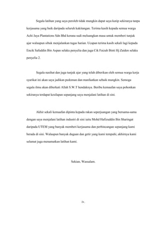 Segala latihan yang saya peroleh tidak mungkin dapat saya kutip sekiranya tanpa
kerjasama yang baik daripada seluruh kakitangan. Terima kasih kepada semua warga
Achi Jaya Plantations Sdn Bhd kerana sudi meluangkan masa untuk memberi tunjuk
ajar walaupun sibuk menjalankan tugas harian. Ucapan terima kasih sekali lagi kepada
Encik Safuddin Bin Aspan selaku penyelia dan juga Cik Faizah Binti Hj Zaiden selaku
penyelia 2.
Segala nasihat dan juga tunjuk ajar yang telah diberikan oleh semua warga kerja
syarikat ini akan saya jadikan pedoman dan manfaatkan sebaik mungkin. Semoga
segala ilmu akan diberkati Allah S.W.T hendaknya. Beribu kemaafan saya pohonkan
sekiranya terdapat kesilapan sepanjang saya menjalani latihan di sini.
Akhir sekali kemaafan dipinta kepada rakan seperjuangan yang bersama-sama
dengan saya menjalani latihan industri di sini iaitu Mohd Hafizuddin Bin Sharingat
daripada UTEM yang banyak memberi kerjasama dan perbincangan sepanjang kami
berada di sini. Walaupun banyak dugaan dan getir yang kami tempuhi, akhirnya kami
selamat juga menamatkan latihan kami.
Sekian, Wassalam.
iv.
 