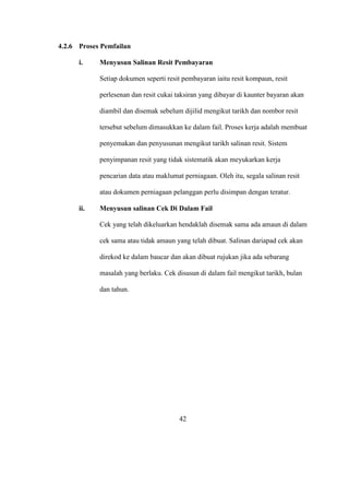4.2.6 Proses Pemfailan
i. Menyusun Salinan Resit Pembayaran
Setiap dokumen seperti resit pembayaran iaitu resit kompaun, resit
perlesenan dan resit cukai taksiran yang dibayar di kaunter bayaran akan
diambil dan disemak sebelum dijilid mengikut tarikh dan nombor resit
tersebut sebelum dimasukkan ke dalam fail. Proses kerja adalah membuat
penyemakan dan penyusunan mengikut tarikh salinan resit. Sistem
penyimpanan resit yang tidak sistematik akan meyukarkan kerja
pencarian data atau maklumat perniagaan. Oleh itu, segala salinan resit
atau dokumen perniagaan pelanggan perlu disimpan dengan teratur.
ii. Menyusun salinan Cek Di Dalam Fail
Cek yang telah dikeluarkan hendaklah disemak sama ada amaun di dalam
cek sama atau tidak amaun yang telah dibuat. Salinan dariapad cek akan
direkod ke dalam baucar dan akan dibuat rujukan jika ada sebarang
masalah yang berlaku. Cek disusun di dalam fail mengikut tarikh, bulan
dan tahun.
42
 