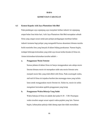 BAB 6
KOMEN DAN CADANGAN
6.1 Komen Kepada Achi Jaya Plantations Sdn Bhd
Pada pandangan saya sepanjang saya menjalani latihan industri ini sepanjang
empat bulan lima belas hari, Achi Jaya Plantations Sdn Bhd merupakan sebuah
firma yang sangat sesuai untuk para pelajar perdagangan membuat latihan
industri terutama bagi pelajar yang mengambil kursus akauntansi dimana mereka
boleh menimba ilmu yang banyak di dalam bidang perakaunan. Namun begitu,
terdapat beberapa kelemahan yang telah saya kesan ketika berada di firma ini.
Antara kelemahan-kelemahan tersebut adalah :-
a. Penggunaan Mesin Fotostat
Semua jabatan di dalam firma ini hanya menggunakan satu sahaja mesin
fotostat dimana mesin ini merupakan salah satu mesin fotostat serta
menjadi mesin faks yang telah dibeli oleh firma. Pada sesetengah waktu,
staf-staf di firma ini terpaksa berebut dan menunggu masa yang terlalu
lama untuk menggunakan mesin fotostat ini. Selain itu, mesin ini selalu
mengalami kerosakan apabila penggunaan yang kerap.
b. Penggunaan Waktu Bekerja Yang Salah
Waktu bekerja di firma ini adalah dari pukul 8.30 – 5.00. Penetapan
waktu tersebut sangat sesuai seperti waktu pejabat yang lain. Namun
begitu, kebanyakan pekerja tidak datang tepat dan tidak memulakan
46
 