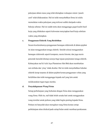 pekerjaan dalam masa yang telah ditetapkan walaupun sistem ‘punch
card’ telah dilaksanakan. Hal ini telah menyebabkan firma ini selalu
memulakan waktu pekerjaan yang terlewat sedikit daripada waktu
bekerja sebenar. Hal ini sudah tentu akan mengganggu gugat kualiti hasil
kerja yang dilakukan seperti kelewatan menyiapkan hasil kerja sebelum
waktu yang ditetapkan.
c. Penggunaan Elektrik Yang Berlebihan
Secara keseluruhannya penggunaan barangan elektronik di dalam pejabat
ini akan menggunakan tenaga elektrik. Setelah selesai menggunakan
barangan elektronik seperti komputer, mesin fotostat, dan juga mesin
pencetak haruslah ditutup suisnya bagi tujuan penjimatan tenaga elektrik.
Kebanyakan staf di Achi Jaya Plantations Sdn Bhd akan membiarkan
suis terbuka dan ‘plug’ tidak dicabut. Hal ini telah menyebabkan bekalan
elektrik kerap terputus di dalam pejabat kerana penggunaan voltan yang
berlebihan dan telah mengganggu kepada staf yang lain untuk
melaksanakan tugas-tugas mereka.
d. Penyalahgunaan Wang Firma
Setiap perbelanjaan yang berkaitan dengan firma akan menggunakan
wang firma. Oleh itu, staf tidak boleh sesuka hati untuk menggunakan
wang tersebut untuk perkara yang tidak begitu penting kepada firma.
Perkara ini hanyalah akan merugikan wang firma kerana setiap
perbelanjaan akan direkod pada setiap bulan untuk membuat perakaunan.
47
 