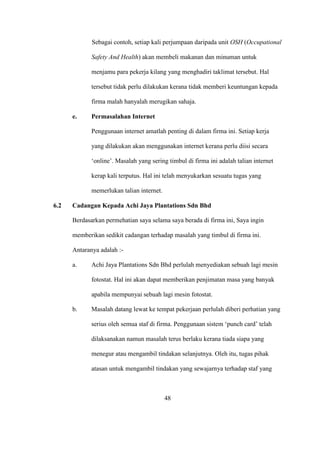 Sebagai contoh, setiap kali perjumpaan daripada unit OSH (Occupational
Safety And Health) akan membeli makanan dan minuman untuk
menjamu para pekerja kilang yang menghadiri taklimat tersebut. Hal
tersebut tidak perlu dilakukan kerana tidak memberi keuntungan kepada
firma malah hanyalah merugikan sahaja.
e. Permasalahan Internet
Penggunaan internet amatlah penting di dalam firma ini. Setiap kerja
yang dilakukan akan menggunakan internet kerana perlu diisi secara
‘online’. Masalah yang sering timbul di firma ini adalah talian internet
kerap kali terputus. Hal ini telah menyukarkan sesuatu tugas yang
memerlukan talian internet.
6.2 Cadangan Kepada Achi Jaya Plantations Sdn Bhd
Berdasarkan permehatian saya selama saya berada di firma ini, Saya ingin
memberikan sedikit cadangan terhadap masalah yang timbul di firma ini.
Antaranya adalah :-
a. Achi Jaya Plantations Sdn Bhd perlulah menyediakan sebuah lagi mesin
fotostat. Hal ini akan dapat memberikan penjimatan masa yang banyak
apabila mempunyai sebuah lagi mesin fotostat.
b. Masalah datang lewat ke tempat pekerjaan perlulah diberi perhatian yang
serius oleh semua staf di firma. Penggunaan sistem ‘punch card’ telah
dilaksanakan namun masalah terus berlaku kerana tiada siapa yang
menegur atau mengambil tindakan selanjutnya. Oleh itu, tugas pihak
atasan untuk mengambil tindakan yang sewajarnya terhadap staf yang
48
 