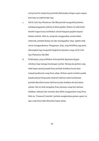 sering lewat ke tempat kerja perlulah dilaksanakan dengan segera supaya
kelewatan ini tidak berlaku lagi.
c. Staf di Achi Jaya Plantations Sdn Bhd perlulah mengambil perhatian
terhadap penggunaan elektrik di dalam pejabat. Perkara ini tidak boleh
diambil ringan kerana melibatkan seluruh bangunan pejabat terputus
bekalan elektrik. Oleh itu, setiap kali menggunakan sesuatu bahan
elektronik, perlulah ditutup suis dan menanggalkan ‘plug’ apabila telah
selesai menggunakannya. Penggunaan ‘plug’ yang berlebihan juga perlu
dikurangkan bagi mengambil langkah keselamatan warga staf di Achi
Jaya Plantations Sdn Bhd.
d. Perbelanjaan yang melibatkan firma perlulah digunakan dengan
sebaiknya bagi menjaga keuntungan syarikat. Barang atau perkara yang
tidak begitu penting kepada firma perlulah dielakkan kerana akan
menjadi pembaziran wang firma sahaja. Perkara seperti memberi juadah
kepada pekerja kilang pada setiap kali taklimat untuk keselamatan
perlulah dihentikan kerana taklimat tersebut diadakan dua kali dalam
sebulan. Hal ini telah merugikan firma sekiranya setiap kali taklimat
diadakan, makanan dan minuman akan dibeli menggunakan wang firma.
Oleh itu, ‘Financial Controller’ perlulah menghentikan perkara seperti ini
agar wang firma tidak dibazirkan begitu sahaja.
49
 