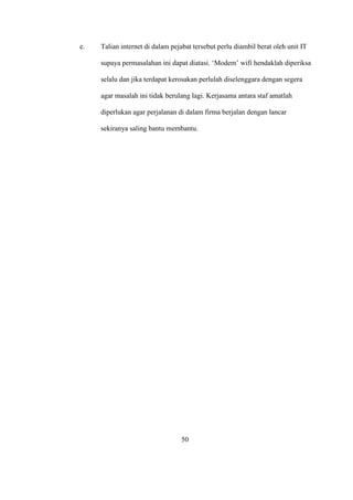 e. Talian internet di dalam pejabat tersebut perlu diambil berat oleh unit IT
supaya permasalahan ini dapat diatasi. ‘Modem’ wifi hendaklah diperiksa
selalu dan jika terdapat kerosakan perlulah diselenggara dengan segera
agar masalah ini tidak berulang lagi. Kerjasama antara staf amatlah
diperlukan agar perjalanan di dalam firma berjalan dengan lancar
sekiranya saling bantu membantu.
50
 