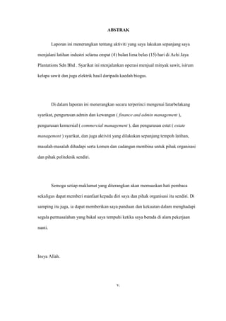 ABSTRAK
Laporan ini menerangkan tentang aktiviti yang saya lakukan sepanjang saya
menjalani latihan industri selama empat (4) bulan lima belas (15) hari di Achi Jaya
Plantations Sdn Bhd . Syarikat ini menjalankan operasi menjual minyak sawit, isirum
kelapa sawit dan juga elektrik hasil daripada kaedah biogas.
Di dalam laporan ini menerangkan secara terperinci mengenai latarbelakang
syarikat, pengurusan admin dan kewangan ( finance and admin management ),
pengurusan komersial ( commercial management ), dan pengurusan estet ( estate
management ) syarikat, dan juga aktiviti yang dilakukan sepanjang tempoh latihan,
masalah-masalah dihadapi serta komen dan cadangan membina untuk pihak organisasi
dan pihak politeknik sendiri.
Semoga setiap maklumat yang diterangkan akan memuaskan hati pembaca
sekaligus dapat memberi manfaat kepada diri saya dan pihak organisasi itu sendiri. Di
samping itu juga, ia dapat memberikan saya panduan dan kekuatan dalam menghadapi
segala permasalahan yang bakal saya tempuhi ketika saya berada di alam pekerjaan
nanti.
Insya Allah.
v.
 