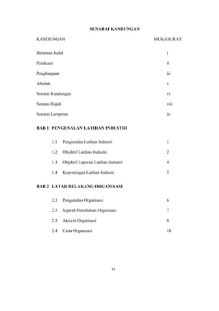 SENARAI KANDUNGAN
KANDUNGAN MUKASURAT
Halaman Judul i
Perakuan ii
Penghargaan iii
Abstrak v
Senarai Kandungan vi
Senarai Rajah viii
Senarai Lampiran ix
BAB 1 PENGENALAN LATIHAN INDUSTRI
1.1 Pengenalan Latihan Industri 1
1.2 Objektif Latihan Industri 2
1.3 Objektif Laporan Latihan Industri 4
1.4 Kepentingan Latihan Industri 5
BAB 2 LATAR BELAKANG ORGANISASI
2.1 Pengenalan Organisasi 6
2.2 Sejarah Penubuhan Organisasi 7
2.3 Aktiviti Organisasi 8
2.4 Carta Organisasi 10
vi
 