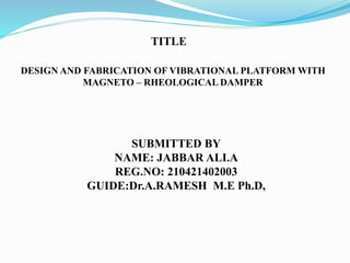 DESIGN AND FABRICATION OF VIBRATIONAL PLATFORM WITH
MAGNETO – RHEOLOGICAL DAMPER
TITLE
SUBMITTED BY
NAME: JABBAR ALI.A
REG.NO: 210421402003
GUIDE:Dr.A.RAMESH M.E Ph.D,
 