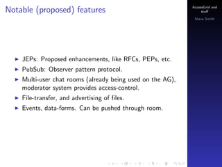 Notable (proposed) features

AccessGrid and
stu?
Steve Smith

JEPs: Proposed enhancements, like RFCs, PEPs, etc.
PubSub: Observer pattern protocol.
Multi-user chat rooms (already being used on the AG),
moderator system provides access-control.
File-transfer, and advertising of ?les.
Events, data-forms. Can be pushed through room.

 