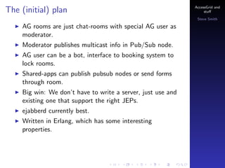 The (initial) plan

AccessGrid and
stu?
Steve Smith

AG rooms are just chat-rooms with special AG user as
moderator.
Moderator publishes multicast info in Pub/Sub node.
AG user can be a bot, interface to booking system to
lock rooms.
Shared-apps can publish pubsub nodes or send forms
through room.
Big win: We dont have to write a server, just use and
existing one that support the right JEPs.
ejabberd currently best.
Written in Erlang, which has some interesting
properties.

 