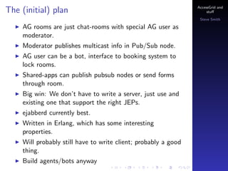 The (initial) plan

AccessGrid and
stu?
Steve Smith

AG rooms are just chat-rooms with special AG user as
moderator.
Moderator publishes multicast info in Pub/Sub node.
AG user can be a bot, interface to booking system to
lock rooms.
Shared-apps can publish pubsub nodes or send forms
through room.
Big win: We dont have to write a server, just use and
existing one that support the right JEPs.
ejabberd currently best.
Written in Erlang, which has some interesting
properties.
Will probably still have to write client; probably a good
thing.
Build agents/bots anyway

 