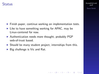 Status

AccessGrid and
stu?
Steve Smith

Finish paper, continue working on implementation tests.
Like to have something working for APAC, may be
Linux-centered for now.
Authentication needs more thought, probably PGP
web-of-trust based.
Should be many student project, internships from this.
Big challenge is Vic and Rat.

 