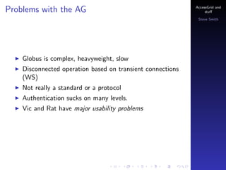 Problems with the AG

AccessGrid and
stu?
Steve Smith

Globus is complex, heavyweight, slow
Disconnected operation based on transient connections
(WS)
Not really a standard or a protocol
Authentication sucks on many levels.
Vic and Rat have major usability problems

 