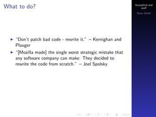 What to do?

AccessGrid and
stu?
Steve Smith

Dont patch bad code - rewrite it. C Kernighan and
Plauger
[Mozilla made] the single worst strategic mistake that
any software company can make: They decided to
rewrite the code from scratch. C Joel Spolsky

 
