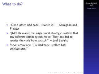 What to do?

AccessGrid and
stu?
Steve Smith

Dont patch bad code - rewrite it. C Kernighan and
Plauger
[Mozilla made] the single worst strategic mistake that
any software company can make: They decided to
rewrite the code from scratch. C Joel Spolsky
Steves corollary: Fix bad code, replace bad
architectures.

 