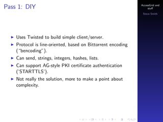Pass 1: DIY

AccessGrid and
stu?
Steve Smith

Uses Twisted to build simple client/server.
Protocol is line-oriented, based on Bittorrent encoding
(bencoding).
Can send, strings, integers, hashes, lists.
Can support AG-style PKI certi?cate authentication
(STARTTLS).
Not really the solution, more to make a point about
complexity.

 