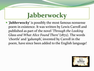 Jabberwocky
 ‘Jabberwocky’ is possibly the most famous nonsense
 poem in existence. It was written by Lewis Carroll and
 published as part of the novel ‘Through the Looking
 Glass and What Alice Found There’ (1872). The words
 ‘chortle’ and ‘galumph’, invented by Carroll in the
 poem, have since been added to the English language!
 