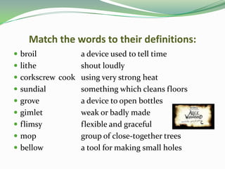 Match the words to their definitions:
 broil          a device used to tell time
 lithe          shout loudly
 corkscrew cook using very strong heat
 sundial        something which cleans floors
 grove          a device to open bottles
 gimlet         weak or badly made
 flimsy         flexible and graceful
 mop            group of close-together trees
 bellow         a tool for making small holes
 