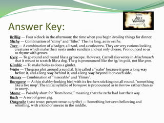 Answer Key:
Brillig — Four o'clock in the afternoon: the time when you begin broiling things for dinner.
Slithy — Combination of "slimy" and "lithe.” The i is long, as in writhe.
Tove — A combination of a badger, a lizard, and a corkscrew. They are very curious looking
   creatures which make their nests under sundials and eat only cheese. Pronounced so as
   to rhyme with groves.
Gyre — To go round and round like a gyroscope. However, Carroll also wrote in Mischmasch
   that it meant to scratch like a dog. The g is pronounced like the /g/ in gold, not like gem.
Gimble — To make holes as does a gimlet.
Wabe — The grass plot around a sundial. It is called a "wabe" because it goes a long way
   before it, and a long way behind it, and a long way beyond it on each side.
Mimsy — Combination of "miserable" and "flimsy".
Borogove — A thin shabby-looking bird with its feathers sticking out all round, "something
   like a live mop".The initial syllable of borogove is pronounced as in borrow rather than as
   in worry.
Mome — Possibly short for "from home," meaning that the raths had lost their way.
Rath — A sort of green pig.
Outgrabe (past tense; present tense outgribe) — Something between bellowing and
   whistling, with a kind of sneeze in the middle.
 