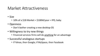 Market Attractiveness
• Size
• 10% of a $1B Market = $100M/year = IPO, baby
• Openness
• Don’t bother creating a new desktop OS
• Willingness to try new things
• Financial services firms will do anything for an advantage
• Successful analogous startups
• If Yahoo, then Google; if MySpace, then Facebook
 