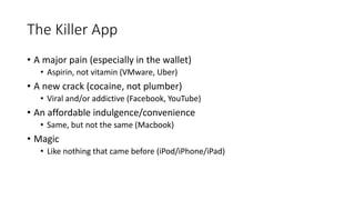 The Killer App
• A major pain (especially in the wallet)
• Aspirin, not vitamin (VMware, Uber)
• A new crack (cocaine, not plumber)
• Viral and/or addictive (Facebook, YouTube)
• An affordable indulgence/convenience
• Same, but not the same (Macbook)
• Magic
• Like nothing that came before (iPod/iPhone/iPad)
 