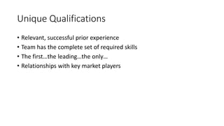 Unique Qualifications
• Relevant, successful prior experience
• Team has the complete set of required skills
• The first…the leading…the only…
• Relationships with key market players
 