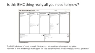 Is this BMC thing really all you need to know?
The BMC is but one of many strategic frameworks. It’s supposed advantage is it’s speed.
However, as with most things that happen too fast, it oversimplifies and assumes you know a great deal.
 
