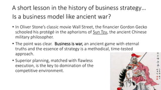 Is a business model like ancient war?
• In Oliver Stone’s classic movie Wall Street, the financier Gordon Gecko
schooled his protégé in the aphorisms of Sun Tzu, the ancient Chinese
military philosopher.
• The point was clear. Business is war, an ancient game with eternal
truths and the essence of strategy is a methodical, time-tested
approach.
• Superior planning, matched with flawless
execution, is the key to domination of the
competitive environment.
A short lesson in the history of business strategy…
 