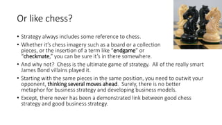 Or like chess?
• Strategy always includes some reference to chess.
• Whether it’s chess imagery such as a board or a collection of
pieces, or the insertion of a term like “endgame” or
“checkmate,” you can be sure it’s in there somewhere.
• And why not? Chess is the ultimate game of strategy. All of the really smart
James Bond villains played it.
• Starting with the same pieces in the same position, you need to outwit your
opponent, thinking several moves ahead. Surely, there is no better
metaphor for business strategy and developing business models.
• Except, there never has been a demonstrated link between good chess
strategy and good business strategy.
 