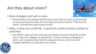 Are they about vision?
• Many strategies start with a vision.
• Herb Kelleher at Southwest Airlines had a vision that air travel could compete
on price with ground travel. His main objective was to become “THE low cost
airline” and decisions were based on that.
• Often, a vision has a shelf life. It works for a while and then outlives its
usefulness.
• Jack Welch’s idea was that every General Electric business should be number
one or two in its category, or abandoned. It drove company strategy for a
while, until it became clear that the evaluation had as much to do with
category definition as it did with true success.
 