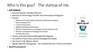 Who is this guy? The startup of me.
• Jeff Abbott
• General Partner, Wasabi Ventures
• Director of Technology Transfer and International Programs
• Former
• Director of Arizona State University acceleration program
• Small company CEO
• C-level startup exec
• Digital marketing entrepreneur
• Director of eCommerce and digital transformation at GE
• Director of Corporate Strategy Jack Daniels
• And 40 other jobs
• History and International Management degrees
• Co-author of two cross-cultural management books
• Has lived in UK, Mexico, Brazil
• Speaks Spanish, Portuguese. Has studied German, French and Italian.
• @jeffreydabbott
 