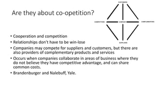 Are they about co-opetition?
• Cooperation and competition
• Relationships don’t have to be win-lose
• Companies may compete for suppliers and customers, but there are
also providers of complementary products and services
• Occurs when companies collaborate in areas of business where they
do not believe they have competitive advantage, and can share
common costs.
• Brandenburger and Nalebuff, Yale.
 