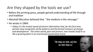 Are they shaped by the tools we use?
• Before the printing press, people gained understanding of life through
oral tradition
• Marshall McLuhan believed that “the medium is the message.”
• He wrote in 1964:
• Today it is the instant speed of electric information that, for the first time,
permits easy recognition of the patterns and the formal contours of change
and development. The entire world, past and present, now reveals itself to us
like a growing plant in an enormously accelerated movie.
 