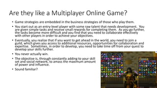 Are they like a Multiplayer Online Game?
• Game strategies are embedded in the business strategies of those who play them.
• You start out as an entry-level player with some raw talent that needs development. You
are given simple tasks and receive small rewards for completing them. As you go further,
the tasks become more difficult and you find that you need to collaborate effectively
with other players in order to achieve your objectives.
• Eventually, you realize that if you want to get ahead in the world, you need to join a
guild, which gives you access to additional resources, opportunities for collaboration and
expertise. Sometimes, in order to develop, you need to take time off from your quest to
develop your skills further.
• You never actually win.
• The objective is, through constantly adding to your skill
set and social network, to amass the maximum amount
of power and influence.
• Sound familiar?
 