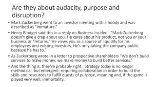 Are they about audacity, purpose and
disruption?
• Mark Zuckerberg went to an investor meeting with a hoody and was
described as ”immature.”
• Henry Blodget said this in a reply on Business Insider. “Mark Zuckerberg
doesn’t give a crap about you. He cares about his product, not you or your
business or “returns.” He views you as a source of liquidity for his
employees and existing investors. He’s only taking the company public
because he has to.”
• As Zuckerberg wrote in a letter to prospective shareholders “We don’t build
services to make money; we make money to build better services.”
• And the thing is, they’re probably right. Strategy today is no longer
methodical, but emergent; requiring collaboration in order to build the
skills and resources to fulfill quests of purpose, meaning and, if the game is
played very well, immortality.
 