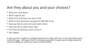Are they about you and your choices?
• What you care about
• What inspires you
• What kind of person you want to be
• What kind of work you are good at AND like to do
• How you like to work and work with others
• How you like to spend your days
• The kind of world you want to live in
• Your legacy
A job, business model or strategy that doesn’t align with you is not a good business
model for you. Although there’s nothing wrong with trying many things along the
way to finding out what you need to feel fulfilled.
 
