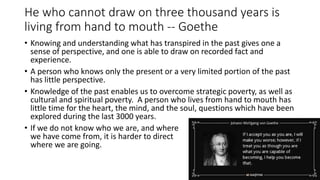 He who cannot draw on three thousand years is
living from hand to mouth -- Goethe
• Knowing and understanding what has transpired in the past gives one a
sense of perspective, and one is able to draw on recorded fact and
experience.
• A person who knows only the present or a very limited portion of the past
has little perspective.
• Knowledge of the past enables us to overcome strategic poverty, as well as
cultural and spiritual poverty. A person who lives from hand to mouth has
little time for the heart, the mind, and the soul, questions which have been
explored during the last 3000 years.
• If we do not know who we are, and where
we have come from, it is harder to direct
where we are going.
 