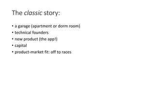 The classic story:
• a garage (apartment or dorm room)
• technical founders
• new product (the app!)
• capital
• product-market fit: off to races
 