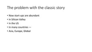 The problem with the classic story
• Now start-ups are abundant
• In Silicon Valley
• In the US
• In many countries —
• Asia, Europe, Global
 