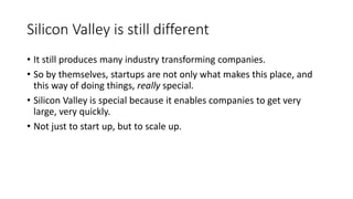 Silicon Valley is still different
• It still produces many industry transforming companies.
• So by themselves, startups are not only what makes this place, and
this way of doing things, really special.
• Silicon Valley is special because it enables companies to get very
large, very quickly.
• Not just to start up, but to scale up.
 